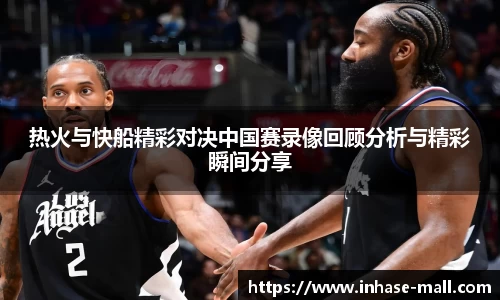 热火与快船精彩对决中国赛录像回顾分析与精彩瞬间分享